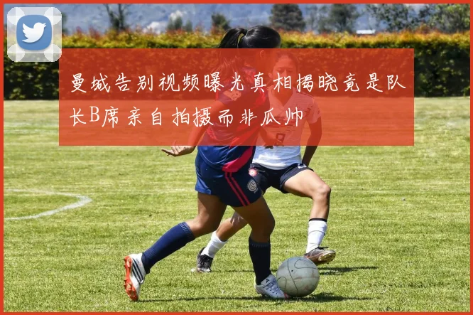 曼城告别视频曝光真相揭晓竟是队长B席亲自拍摄而非瓜帅