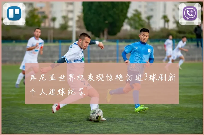 库尼亚世界杯表现惊艳打进3球刷新个人进球纪录