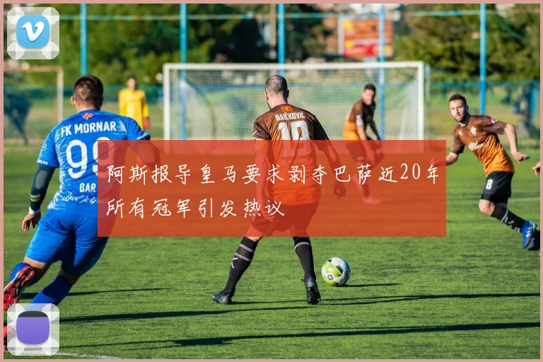 阿斯报导皇马要求剥夺巴萨近20年所有冠军引发热议