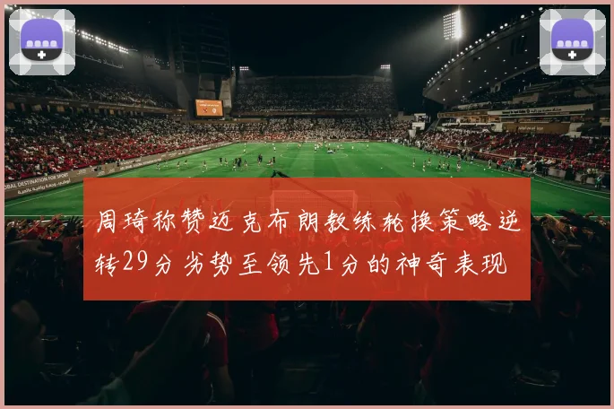 周琦称赞迈克布朗教练轮换策略逆转29分劣势至领先1分的神奇表现