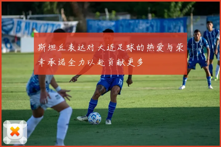 斯坦丘表达对大连足球的热爱与荣幸承诺全力以赴贡献更多