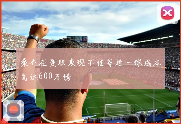 桑乔在曼联表现不佳每进一球成本高达600万镑