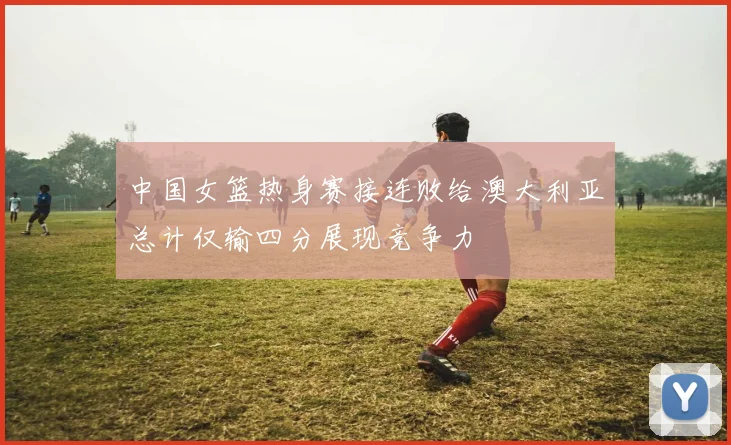 中国女篮热身赛接连败给澳大利亚总计仅输四分展现竞争力