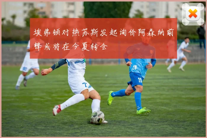 埃弗顿对热苏斯发起询价阿森纳前锋或将在今夏转会