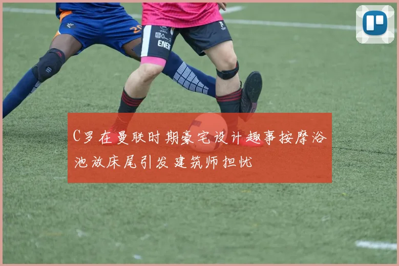 C罗在曼联时期豪宅设计趣事按摩浴池放床尾引发建筑师担忧