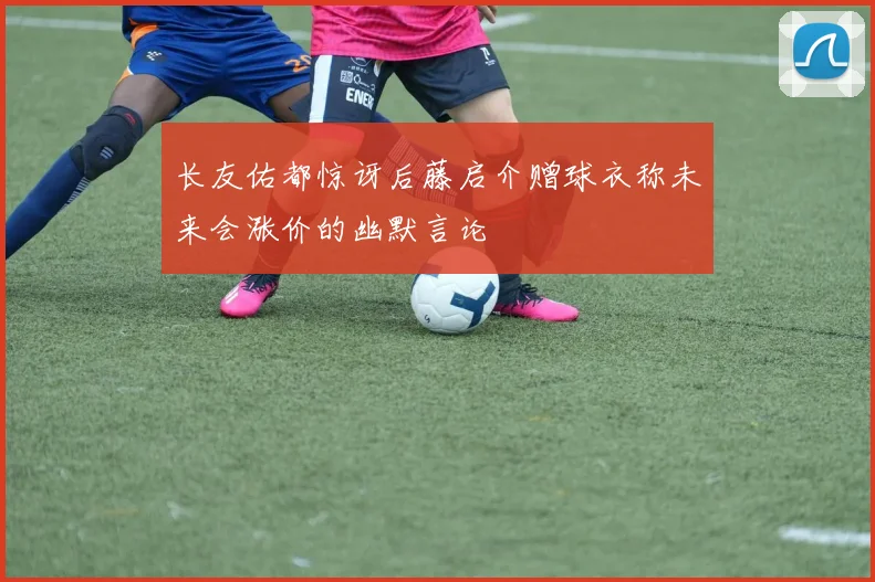 长友佑都惊讶后藤启介赠球衣称未来会涨价的幽默言论