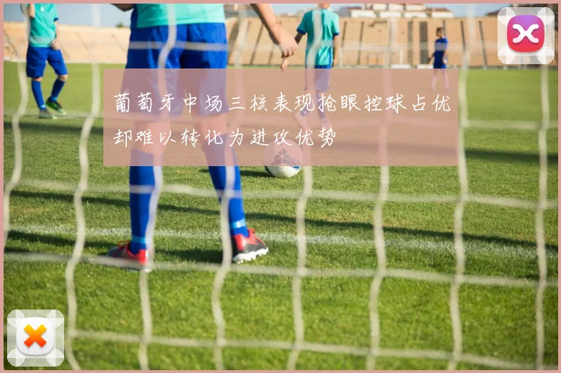 葡萄牙中场三核表现抢眼控球占优却难以转化为进攻优势