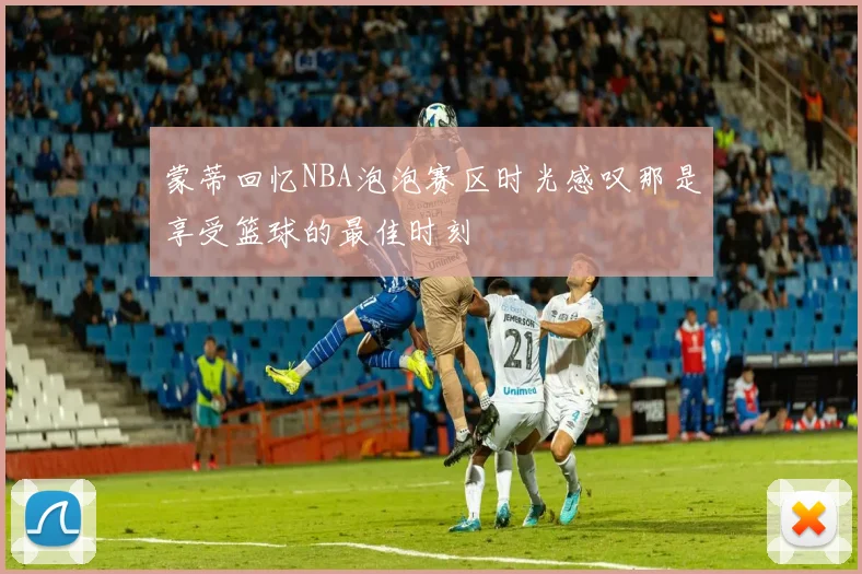 蒙蒂回忆NBA泡泡赛区时光感叹那是享受篮球的最佳时刻