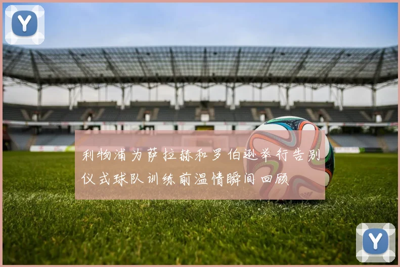 利物浦为萨拉赫和罗伯逊举行告别仪式球队训练前温情瞬间回顾
