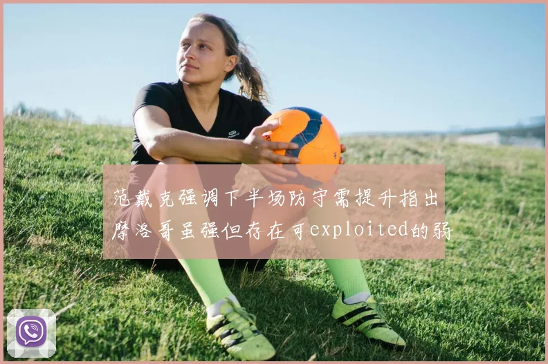 范戴克强调下半场防守需提升指出摩洛哥虽强但存在可exploited的弱点
