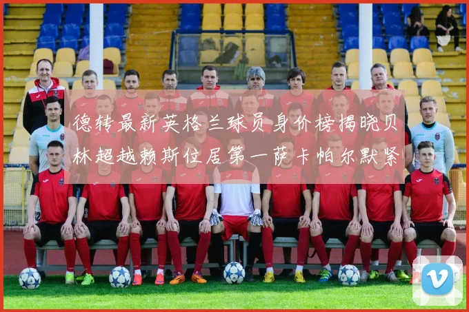 德转最新英格兰球员身价榜揭晓贝林超越赖斯位居第一萨卡帕尔默紧随其后