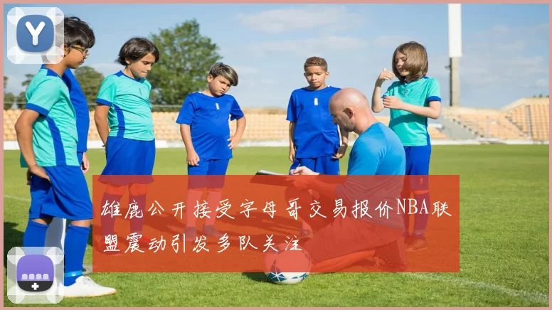 雄鹿公开接受字母哥交易报价NBA联盟震动引发多队关注