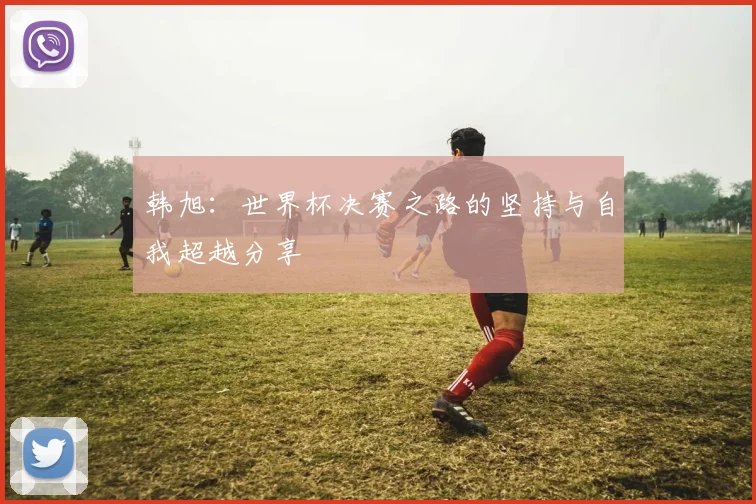 韩旭：世界杯决赛之路的坚持与自我超越分享