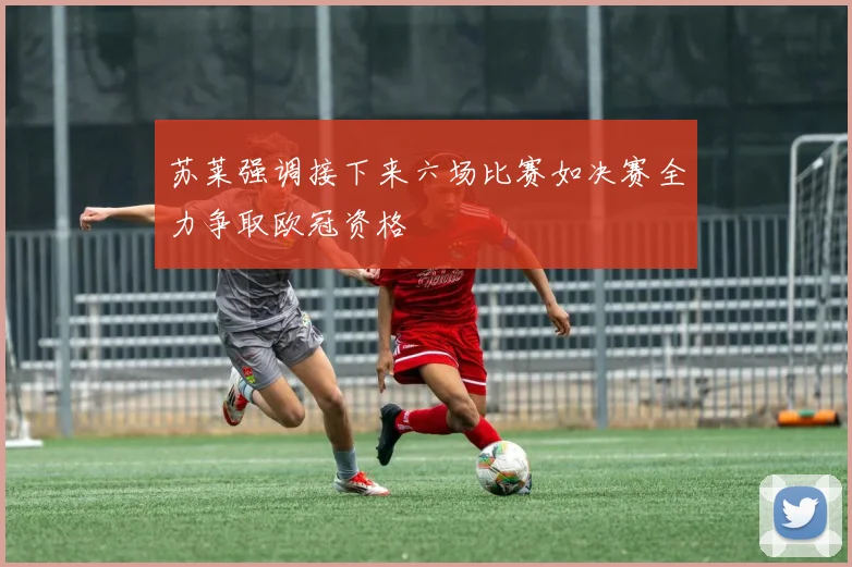 苏莱强调接下来六场比赛如决赛全力争取欧冠资格