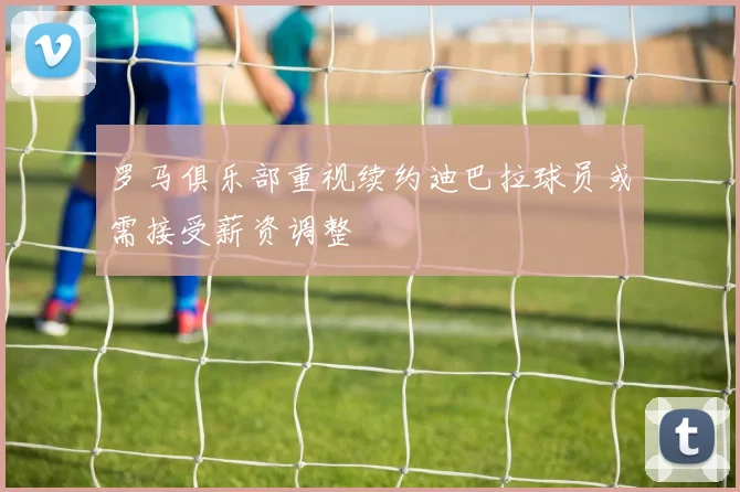 罗马俱乐部重视续约迪巴拉球员或需接受薪资调整