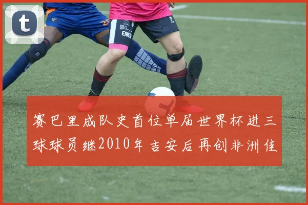 赛巴里成队史首位单届世界杯进三球球员继2010年吉安后再创非洲佳绩