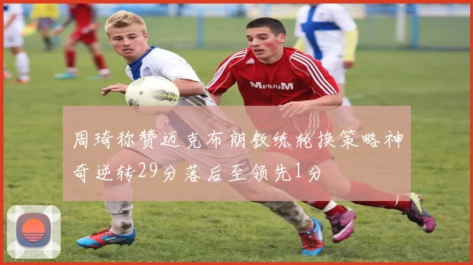 周琦称赞迈克布朗教练轮换策略神奇逆转29分落后至领先1分