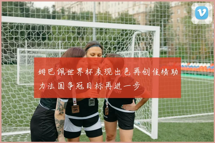 姆巴佩世界杯表现出色再创佳绩助力法国争冠目标再进一步