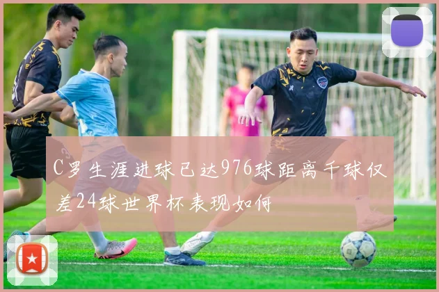 C罗生涯进球已达976球距离千球仅差24球世界杯表现如何