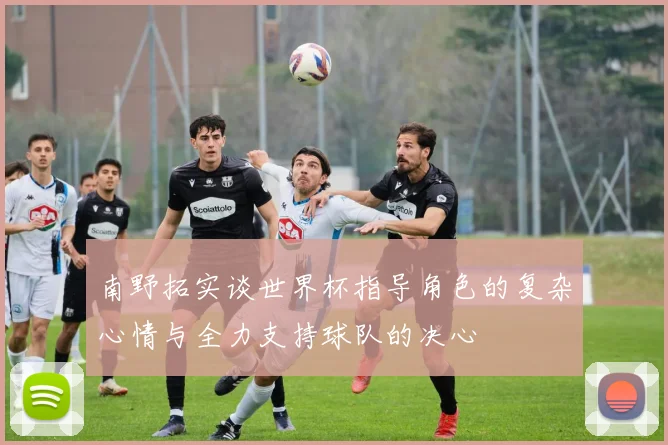 南野拓实谈世界杯指导角色的复杂心情与全力支持球队的决心