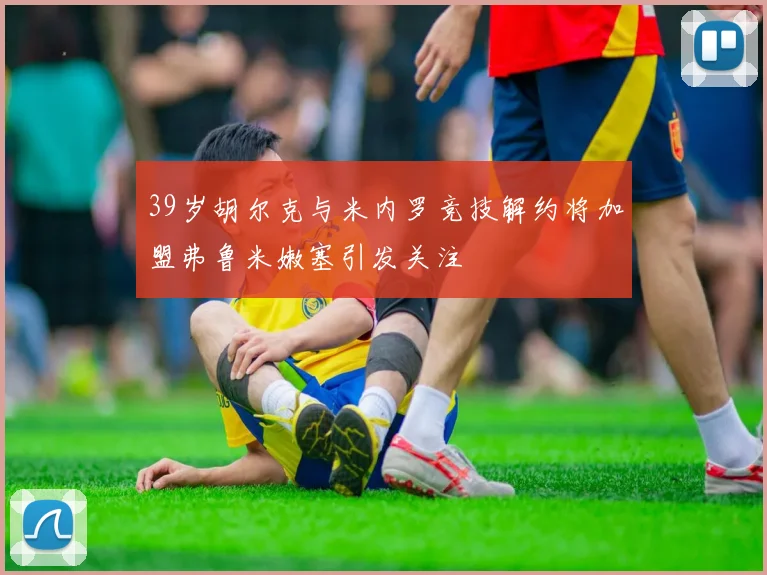 39岁胡尔克与米内罗竞技解约将加盟弗鲁米嫩塞引发关注