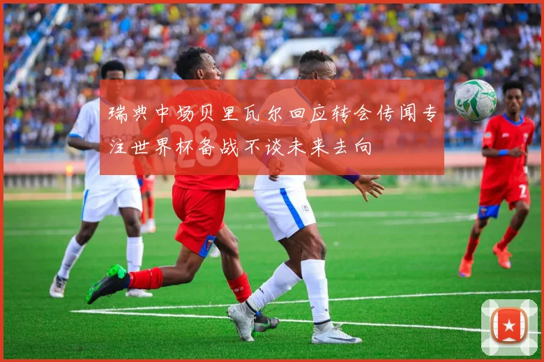 瑞典中场贝里瓦尔回应转会传闻专注世界杯备战不谈未来去向