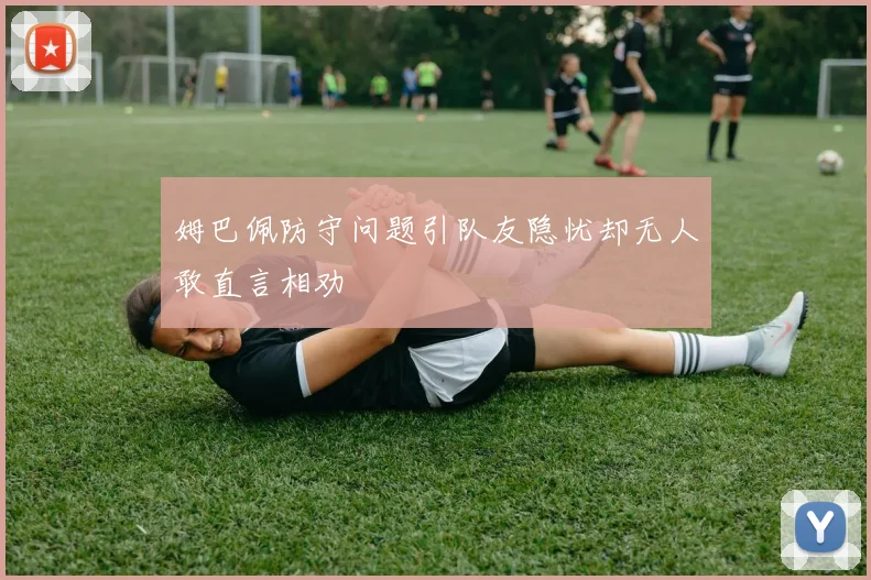 姆巴佩防守问题引队友隐忧却无人敢直言相劝
