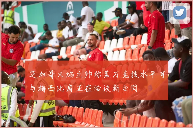芝加哥火焰主帅称莱万竞技水平可与梅西比肩正在洽谈新合同